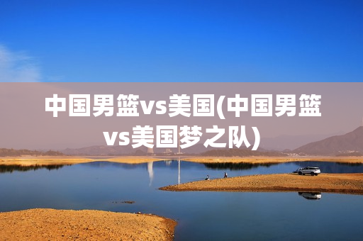 中国男篮vs美国(中国男篮vs美国梦之队)